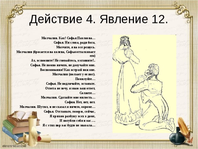 Действие 4. Явление 12. Молчалин. Как! Софья Павловна… Софья. Ни слова, ради бога, Молчите, я на все решусь. Молчалин (бросается на колена, Софья отталкивает его) Ах, вспомните! Не гневайтесь, взгляните!.. Софья. Не помно ничего, не докучайте мне. Воспоминания! Как острый нож оне. Молчалин (ползает у ее ног). Помилуйте… Софья. Не подличайте, встаньте. Ответа не хочу, я знаю ваш ответ, Солжете… Молчалин. Сделайте мне милость… София. Нет, нет, нет. Молчалин. Шутил, и не сказал я ничего, окроме… Софья. Отстаньте, говорю, сейчас, Я криком разбужу всех в доме, И погублю себя и вас…. Я с этих пор вас будто не знавала… 