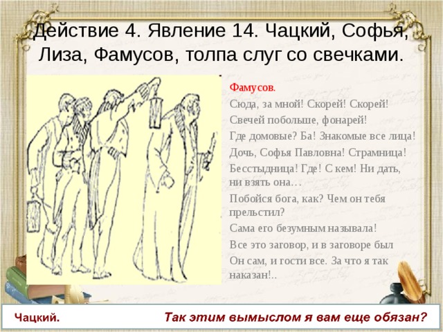 Действие 4. Явление 14. Чацкий, Софья, Лиза, Фамусов, толпа слуг со свечками. Фамусов. Сюда, за мной! Скорей! Скорей! Свечей побольше, фонарей! Где домовые? Ба! Знакомые все лица! Дочь, Софья Павловна! Страмница! Бесстыдница! Где! С кем! Ни дать, ни взять она… Побойся бога, как? Чем он тебя прельстил? Сама его безумным называла! Все это заговор, и в заговоре был Он сам, и гости все. За что я так наказан!.. 