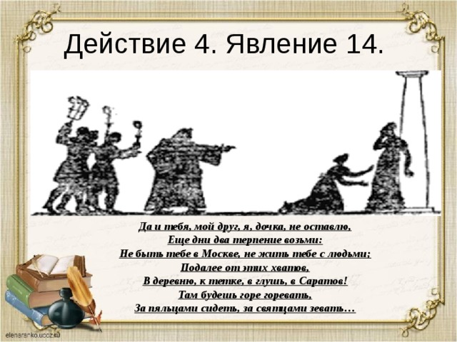 Действие 4. Явление 14. Да и тебя, мой друг, я, дочка, не оставлю, Еще дни два терпение возьми: Не быть тебе в Москве, не жить тебе с людьми; Подалее от этих хватов, В деревню, к тетке, в глушь, в Саратов! Там будешь горе горевать, За пяльцами сидеть, за святцами зевать… 