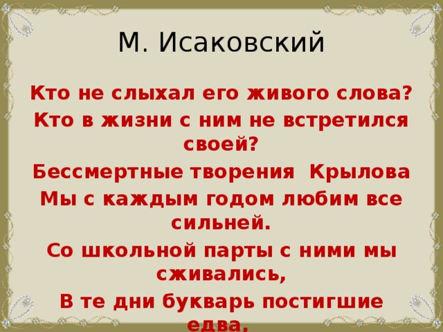 М. Исаковский Кто не слыхал его живого слова? Кто в жизни с ним не встретился своей? Бессмертные творения Крылова Мы с каждым годом любим все сильней. Со школьной парты с ними мы сживались, В те дни букварь постигшие едва, И в памяти навеки оставались  Крылатые крыловские слова.     