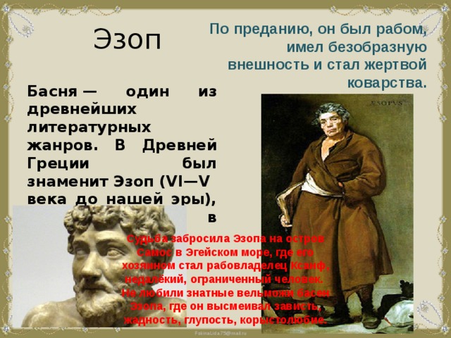 Эзоп По преданию, он был рабом, имел безобразную внешность и стал жертвой коварства. Басня — один из древнейших литературных жанров. В Древней Греции был знаменит Эзоп (VI—V века до нашей эры), писавший басни в прозе. Судьба забросила Эзопа на остров Самос в Эгейском море, где его хозяином стал рабовладелец Ксанф, недалёкий, ограниченный человек. Не любили знатные вельможи басен Эзопа, где он высмеивал зависть, жадность, глупость, корыстолюбие. 