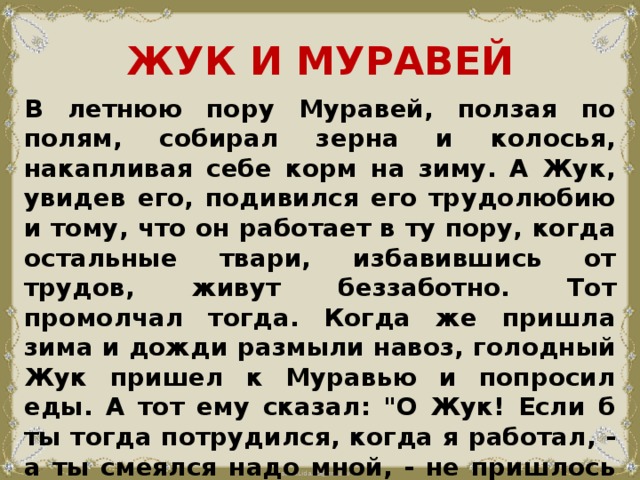 ЖУК И МУРАВЕЙ В летнюю пору Муравей, ползая по полям, собирал зерна и колосья, накапливая себе корм на зиму. А Жук, увидев его, подивился его трудолюбию и тому, что он работает в ту пору, когда остальные твари, избавившись от трудов, живут беззаботно. Тот промолчал тогда. Когда же пришла зима и дожди размыли навоз, голодный Жук пришел к Муравью и попросил еды. А тот ему сказал: 
