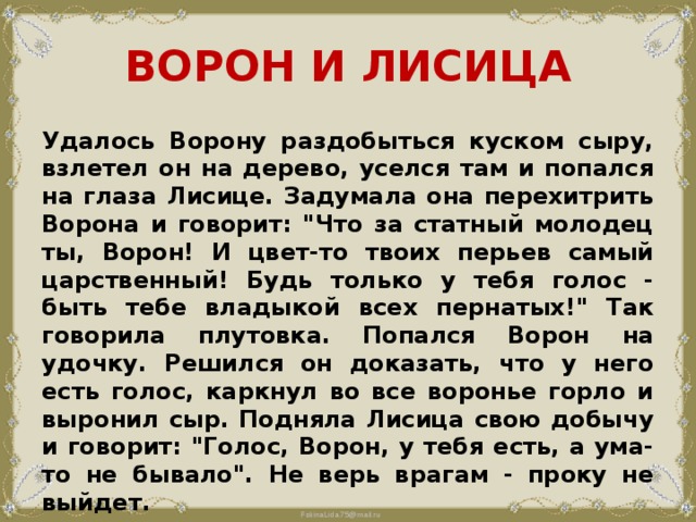 ВОРОН И ЛИСИЦА Удалось Ворону раздобыться куском сыру, взлетел он на дерево, уселся там и попался на глаза Лисице. Задумала она перехитрить Ворона и говорит: 