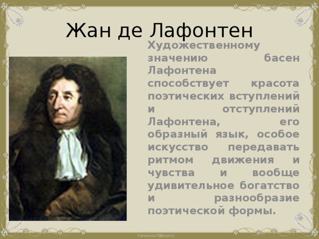 Жан де Лафонтен Художественному значению басен Лафонтена способствует красота поэтических вступлений и отступлений Лафонтена, его образный язык, особое искусство передавать ритмом движения и чувства и вообще удивительное богатство и разнообразие поэтической формы. 