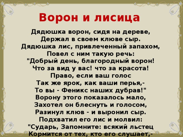Ворон и лисица Дядюшка ворон, сидя на дереве,  Держал в своем клюве сыр.  Дядюшка лис, привлеченный запахом,  Повел с ним такую речь:  