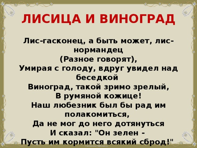 ЛИСИЦА И ВИНОГРАД Лис-гасконец, а быть может, лис-нормандец  (Разное говорят),  Умирая с голоду, вдруг увидел над беседкой  Виноград, такой зримо зрелый,  В румяной кожице!  Наш любезник был бы рад им полакомиться,  Да не мог до него дотянуться  И сказал: 