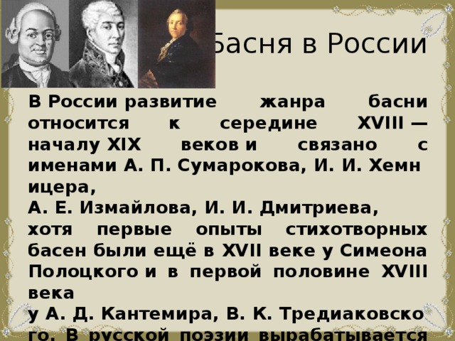 Басня в России В России развитие жанра басни относится к середине XVIII — началу XIX веков и связано с именами А. П. Сумарокова, И. И. Хемницера, А. Е. Измайлова, И. И. Дмитриева, хотя первые опыты стихотворных басен были ещё в XVII веке у Симеона Полоцкого и в первой половине XVIII века у А. Д. Кантемира, В. К. Тредиаковского. В русской поэзии вырабатывается басенный вольный стих, передающий интонации непринуждённого и лукавого сказа. 