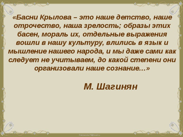 «Басни Крылова – это наше детство, наше отрочество, наша зрелость; образы этих басен, мораль их, отдельные выражения вошли в нашу культуру, влились в язык и мышление нашего народа, и мы даже сами как следует не учитываем, до какой степени они организовали наше сознание…»  М. Шагинян 