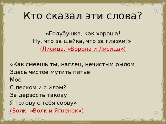 Кто сказал эти слова? «Голубушка, как хороша! Ну, что за шейка, что за глазки!» (Лисица. «Ворона и Лисица») «Как смеешь ты, наглец, нечистым рылом Здесь чистое мутить питье Мое С песком и с илом? За дерзость такову Я голову с тебя сорву» (Волк. «Волк и Ягненок») 