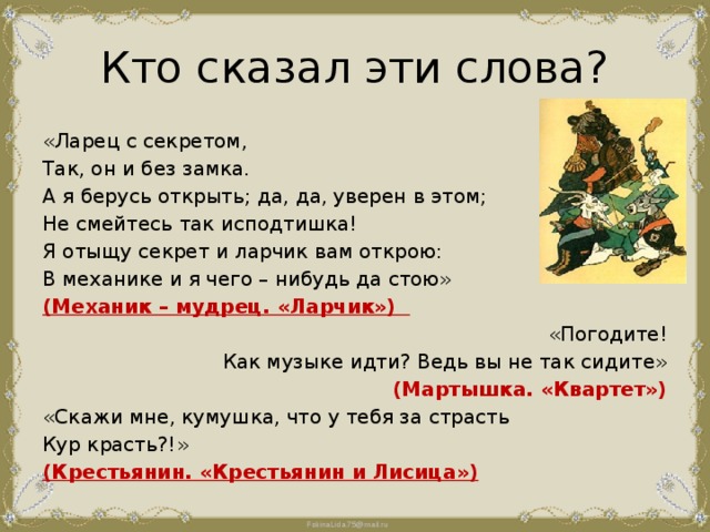 Кто сказал эти слова? «Ларец с секретом, Так, он и без замка. А я берусь открыть; да, да, уверен в этом; Не смейтесь так исподтишка! Я отыщу секрет и ларчик вам открою: В механике и я чего – нибудь да стою» (Механик – мудрец. «Ларчик») «Погодите! Как музыке идти? Ведь вы не так сидите» (Мартышка. «Квартет») «Скажи мне, кумушка, что у тебя за страсть Кур красть?!» (Крестьянин. «Крестьянин и Лисица») 