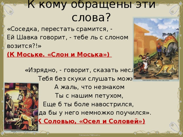 К кому обращены эти слова?   «Соседка, перестать срамится, - Ей Шавка говорит, - тебе ль с слоном возится?!» (К Моське. «Слон и Моська») «Изрядно, - говорит, сказать несложно, Тебя без скуки слушать можно, А жаль, что незнаком Ты с нашим петухом, Еще б ты боле навострился, Когда бы у него немножко поучился». (К Соловью, «Осел и Соловей») 