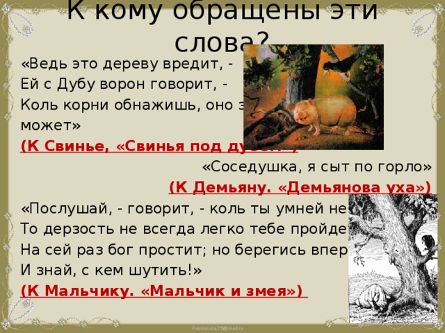 К кому обращены эти слова?   «Ведь это дереву вредит, - Ей с Дубу ворон говорит, - Коль корни обнажишь, оно засохнуть может» (К Свинье, «Свинья под дубом») «Соседушка, я сыт по горло» (К Демьяну. «Демьянова уха») «Послушай, - говорит, - коль ты умней не будешь, То дерзость не всегда легко тебе пройдет. На сей раз бог простит; но берегись вперед И знай, с кем шутить!» (К Мальчику. «Мальчик и змея») 