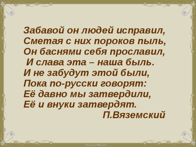  Забавой он людей исправил, Сметая с них пороков пыль, Он баснями себя прославил,  И слава эта – наша быль. И не забудут этой были, Пока по-русски говорят: Её давно мы затвердили, Её и внуки затвердят.  П.Вяземский 