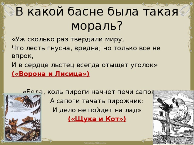 В какой басне была такая мораль? «Уж сколько раз твердили миру, Что лесть гнусна, вредна; но только все не впрок, И в сердце льстец всегда отыщет уголок» («Ворона и Лисица») «Беда, коль пироги начнет печи сапожник, А сапоги тачать пирожник: И дело не пойдет на лад» («Щука и Кот») 