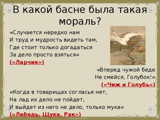 В какой басне была такая мораль? «Случается нередко нам И труд и мудрость видеть там, Где стоит только догадаться За дело просто взяться» («Ларчик») «Вперед чужой беде Не смейся, Голубок!» («Чиж и Голубь») «Когда в товарищах согласья нет, На лад их дело не пойдет, И выйдет из него не дело, только мука» («Лебедь, Щука, Рак») 