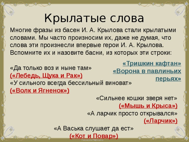 Крылатые слова Многие фразы из басен И. А. Крылова стали крылатыми словами. Мы часто произносим их, даже не думая, что слова эти произнесли впервые герои И. А. Крылова. Вспомните их и назовите басни, из которых эти строки: «Да только воз и ныне там» («Лебедь, Щука и Рак») «У сильного всегда бессильный виноват» («Волк и Ягненок») «Сильнее кошки зверя нет» («Мышь и Крыса») «А ларчик просто открывался» («Ларчик») «А Васька слушает да ест» («Кот и Повар») «Тришкин кафтан» «Ворона в павлиньих перьях» 