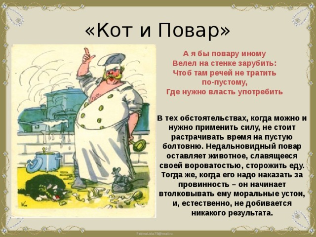 «Кот и Повар» А я бы повару иному Велел на стенке зарубить: Чтоб там речей не тратить по-пустому, Где нужно власть употребить В тех обстоятельствах, когда можно и нужно применить силу, не стоит растрачивать время на пустую болтовню. Недальновидный повар оставляет животное, славящееся своей вороватостью, сторожить еду. Тогда же, когда его надо наказать за провинность – он начинает втолковывать ему моральные устои, и, естественно, не добивается никакого результата. 