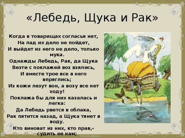 «Лебедь, Щука и Рак» Когда в товарищах согласья нет, На лад их дело не пойдет, И выйдет из него не дело, только мука. Однажды Лебедь, Рак, да Щука Везти с поклажей воз взялись, И вместе трое все в него впряглись; Из кожи лезут вон, а возу все нет ходу! Поклажа бы для них казалась и легка: Да Лебедь рвется в облака, Рак пятится назад, а Щука тянет в воду. Кто виноват из них, кто прав,- судить не нам; Да только воз и ныне там. 