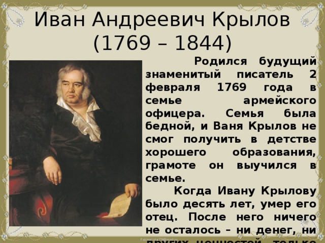 Иван Андреевич Крылов  (1769 – 1844)  Родился будущий знаменитый писатель 2 февраля 1769 года в семье армейского офицера. Семья была бедной, и Ваня Крылов не смог получить в детстве хорошего образования, грамоте он выучился в семье.  Когда Ивану Крылову было десять лет, умер его отец. После него ничего не осталось – ни денег, ни других ценностей, только сундучок с книгами. 