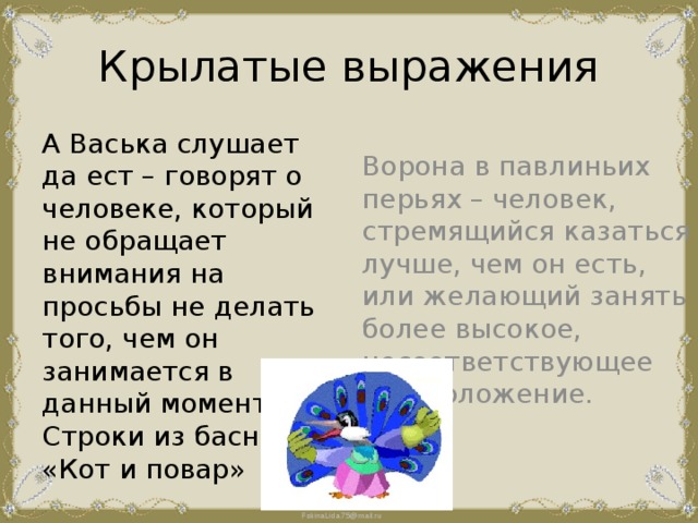 Крылатые выражения А Васька слушает да ест – говорят о человеке, который не обращает внимания на просьбы не делать того, чем он занимается в данный момент. Строки из басни «Кот и повар» Ворона в павлиньих перьях – человек, стремящийся казаться лучше, чем он есть, или желающий занять более высокое, несоответствующее ему положение. 
