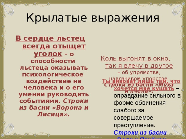 Крылатые выражения В сердце льстец всегда отыщет уголок – о способности льстеца оказывать психологическое воздействие на человека и о его умении руководить событиями. Строки из басни «Ворона и Лисица». Коль выгонят в окно, так я влечу в другое – об упрямстве, навязчивом упорстве. Строки из басни «Муха и пчела». Ты виноват лишь тем, что хочется мне кушать – оправдание сильного в форме обвинения слабого за совершаемое преступление. Строки из басни «Волк и Ягнёнок».  