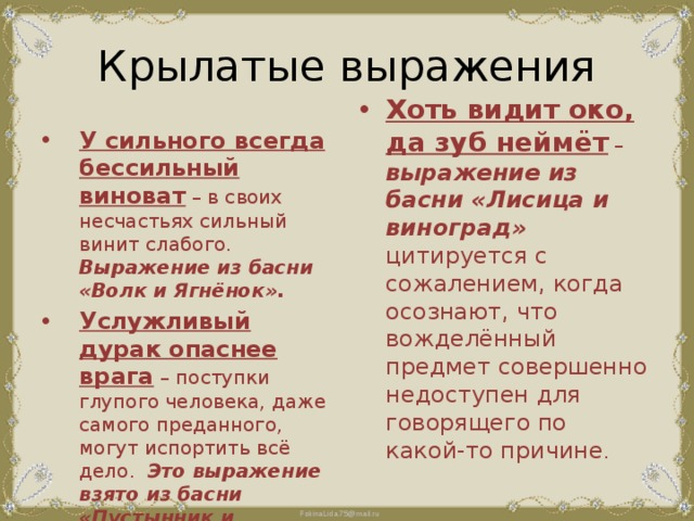 Крылатые выражения У сильного всегда бессильный виноват – в своих несчастьях сильный винит слабого. Выражение из басни «Волк и Ягнёнок». Услужливый дурак опаснее врага – поступки глупого человека, даже самого преданного, могут испортить всё дело. Это выражение взято из басни «Пустынник и Медведь». Хоть видит око, да зуб неймёт – выражение из басни «Лисица и виноград» цитируется с сожалением, когда осознают, что вожделённый предмет совершенно недоступен для говорящего по какой-то причине . 