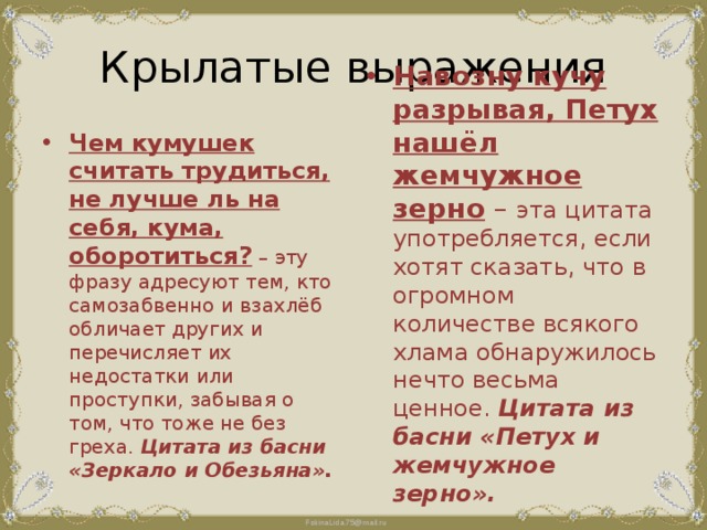 Крылатые выражения Чем кумушек считать трудиться, не лучше ль на себя, кума, оборотиться? – эту фразу адресуют тем, кто самозабвенно и взахлёб обличает других и перечисляет их недостатки или проступки, забывая о том, что тоже не без греха. Цитата из басни «Зеркало и Обезьяна». Навозну кучу разрывая, Петух нашёл жемчужное зерно – эта цитата употребляется, если хотят сказать, что в огромном количестве всякого хлама обнаружилось нечто весьма ценное. Цитата из басни «Петух и жемчужное зерно». 