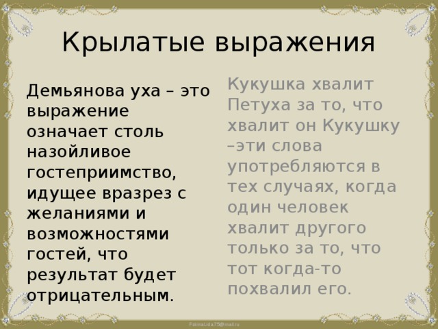 Крылатые выражения Демьянова уха – это выражение означает столь назойливое гостеприимство, идущее вразрез с желаниями и возможностями гостей, что результат будет отрицательным. Кукушка хвалит Петуха за то, что хвалит он Кукушку –эти слова употребляются в тех случаях, когда один человек хвалит другого только за то, что тот когда-то похвалил его. 