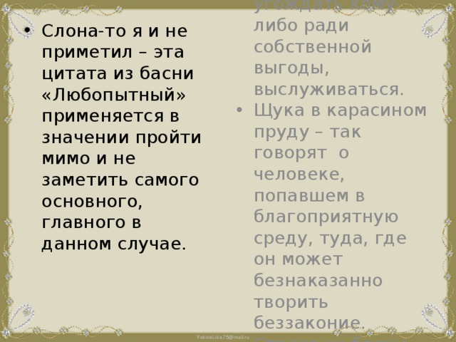 Слона-то я и не приметил – эта цитата из басни «Любопытный» применяется в значении пройти мимо и не заметить самого основного, главного в данном случае. Ходить на задних лапках – угождать кому-либо ради собственной выгоды, выслуживаться. Щука в карасином пруду – так говорят о человеке, попавшем в благоприятную среду, туда, где он может безнаказанно творить беззаконие. Строка из басни «Щука». 