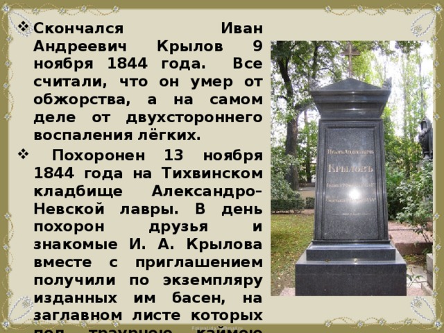 Скончался Иван Андреевич Крылов 9 ноября 1844 года. Все считали, что он умер от обжорства, а на самом деле от двухстороннего воспаления лёгких.  Похоронен 13 ноября 1844 года на Тихвинском кладбище Александро–Невской лавры. В день похорон друзья и знакомые И. А. Крылова вместе с приглашением получили по экземпляру изданных им басен, на заглавном листе которых под траурною каймою было напечатано: «Приношение на память об Иване Андреевиче, по его желанию». 