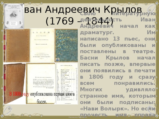 Иван Андреевич Крылов  (1769 – 1844) Свою литературную деятельность Иван Андреевич начал как драматург. Им написано 13 пьес, они были опубликованы и поставлены в театре. Басни Крылов начал писать позже, впервые они появились в печати в 1806 году и сразу всем понравились. Многих удивляло странное имя, которым они были подписаны: «Нави Волырк». Но если прочесть имя справа налево сразу все будет понятно. 