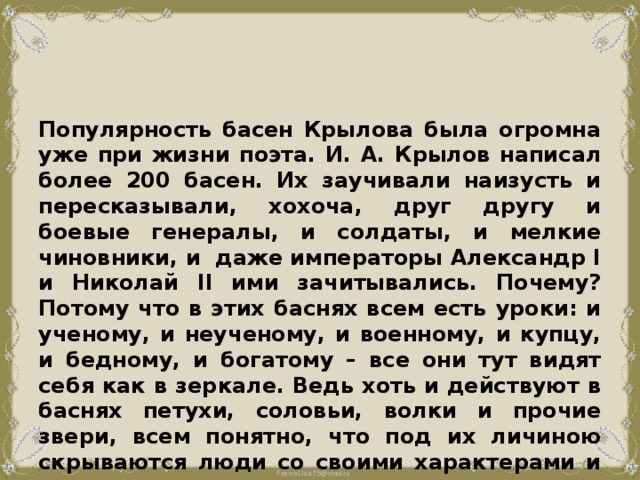 Популярность басен Крылова была огромна уже при жизни поэта. И. А. Крылов написал более 200 басен. Их заучивали наизусть и пересказывали, хохоча, друг другу и боевые генералы, и солдаты, и мелкие чиновники, и даже императоры Александр I и Николай II ими зачитывались. Почему? Потому что в этих баснях всем есть уроки: и ученому, и неученому, и военному, и купцу, и бедному, и богатому – все они тут видят себя как в зеркале. Ведь хоть и действуют в баснях петухи, соловьи, волки и прочие звери, всем понятно, что под их личиною скрываются люди со своими характерами и делами. 