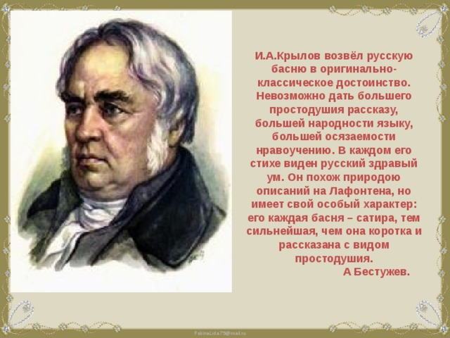 И.А.Крылов возвёл русскую басню в оригинально-классическое достоинство. Невозможно дать большего простодушия рассказу, большей народности языку, большей осязаемости нравоучению. В каждом его стихе виден русский здравый ум. Он похож природою описаний на Лафонтена, но имеет свой особый характер: его каждая басня – сатира, тем сильнейшая, чем она коротка и рассказана с видом простодушия.  А Бестужев. 