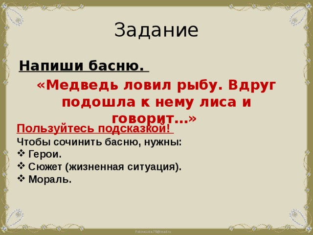 Задание Напиши басню. «Медведь ловил рыбу. Вдруг подошла к нему лиса и говорит…» Пользуйтесь подсказкой! Чтобы сочинить басню, нужны: Герои. Сюжет (жизненная ситуация). Мораль.  