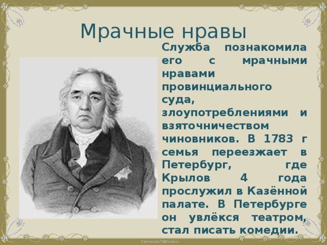 Мрачные нравы Служба познакомила его с мрачными нравами провинциального суда, злоупотреблениями и взяточничеством чиновников. В 1783 г семья переезжает в Петербург, где Крылов 4 года прослужил в Казённой палате. В Петербурге он увлёкся театром, стал писать комедии. 