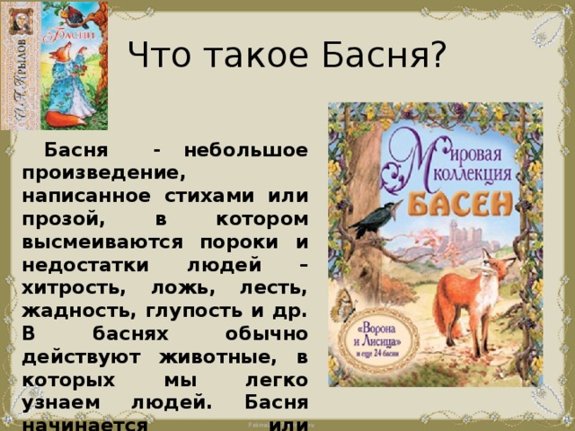 Что такое Басня?  Басня - небольшое произведение, написанное стихами или прозой, в котором высмеиваются пороки и недостатки людей – хитрость, ложь, лесть, жадность, глупость и др. В баснях обычно действуют животные, в которых мы легко узнаем людей. Басня начинается или заканчивается моралью – выводом, поучением, где объясняется смысл басни. 