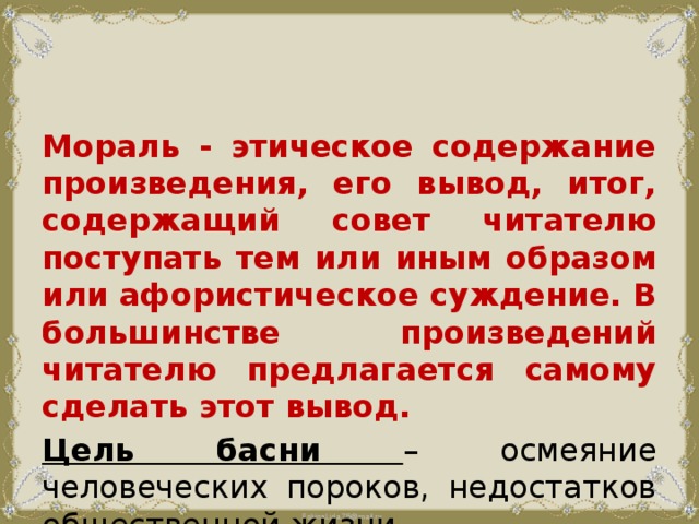 Мораль - этическое содержание произведения, его вывод, итог, содержащий совет читателю поступать тем или иным образом или афористическое суждение. В большинстве произведений читателю предлагается самому сделать этот вывод. Цель басни – осмеяние человеческих пороков, недостатков общественной жизни.  