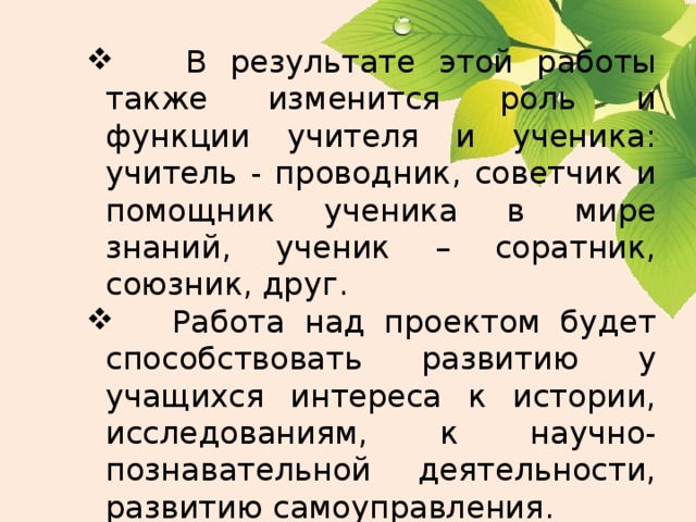  В результате этой работы также изменится роль и функции учителя и ученика: учитель - проводник, советчик и помощник ученика в мире знаний, ученик – соратник, союзник, друг.   Работа над проектом будет способствовать развитию у учащихся интереса к истории, исследованиям, к научно-познавательной деятельности, развитию самоуправления. 