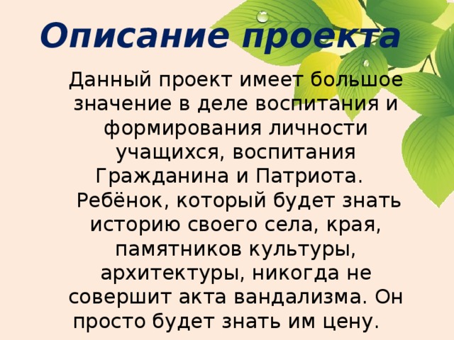 Описание проекта Данный проект имеет большое значение в деле воспитания и формирования личности учащихся, воспитания Гражданина и Патриота.     Ребёнок, который будет знать историю своего села, края, памятников культуры, архитектуры, никогда не совершит акта вандализма. Он просто будет знать им цену.    