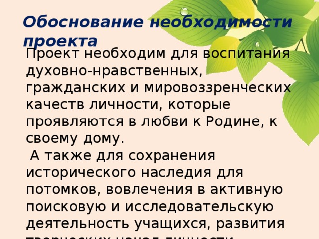 Обоснование необходимости проекта Проект необходим для воспитания духовно-нравственных, гражданских и мировоззренческих качеств личности, которые проявляются в любви к Родине, к своему дому.  А также для сохранения исторического наследия для потомков, вовлечения в активную поисковую и исследовательскую деятельность учащихся, развития творческих начал личности. 
