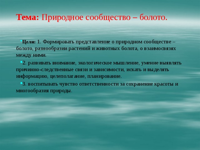   Тема:  Природное сообщество – болото.   Цели:   1. Формировать представление о природном сообществе – болото, разнообразии растений и животных болота, о взаимосвязях между ними. 2. развивать внимание, экологическое мышление, умение выявлять причинно-следственные связи и зависимости, искать и выделять информацию, целеполагание, планирование. 3. воспитывать чувство ответственности за сохранение красоты и многообразия природы. 