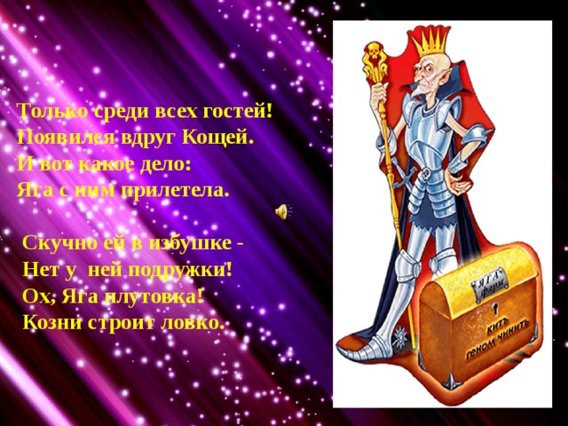 Только среди всех гостей! Появился вдруг Кощей. И вот какое дело: Яга с ним прилетела.   Скучно ей в избушке -  Нет у ней подружки!  Ох, Яга плутовка!  Козни строит ловко. 