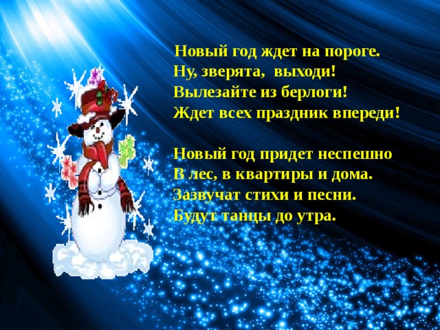  Новый год ждет на пороге.   Ну, зверята,  выходи!   Вылезайте из берлоги!   Ждет всех праздник впереди!                     Новый год придет неспешно     В лес, в квартиры и дома.   Зазвучат стихи и песни.   Будут танцы до утра.  
