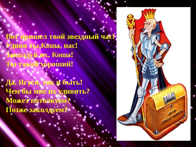 Вот пришел твой звездный час! Удиви ты,Коша, нас! Заколдуй их, Коша! Ты такой хороший!  Да, Ягуся, так и быть! Чем бы мне их удивить? Может потолкуем? Позже заколдуем?  