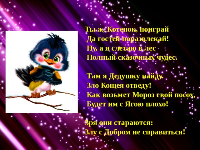 Ты ж, Котенок, поиграй  Да гостей поразвлекай!  Ну, а я слетаю в лес  Полный сказочных чудес.   Там я Дедушку найду.  Зло Кощея отведу!  Как возьмет Мороз свой посох,  Будет им с Ягою плохо!  Зря они стараются: Злу с Добром не справиться! 