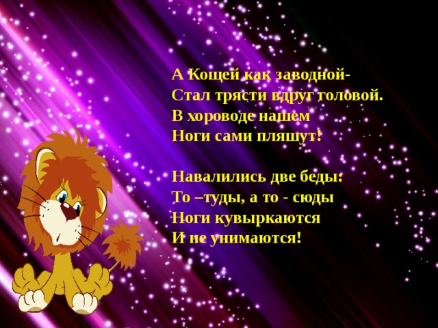 А Кощей как заводной- Стал трясти вдруг головой. В хороводе нашем Ноги сами пляшут!  Навалились две беды: То –туды, а то - сюды Ноги кувыркаются И не унимаются! 