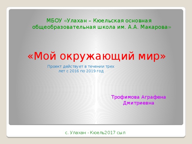 МБОУ «Улахан – Кюельская основная общеобразовательная школа им. А.А. Макарова» «Мой окружающий мир» Проект действует в течении трех лет с 2016 по 2019 год Трофимова Аграфена Дмитриевна с. Улахан - Кюель2017 сыл 