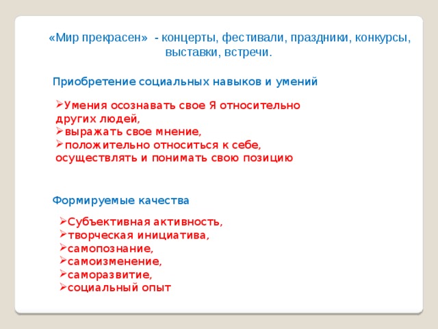  «Мир прекрасен» - концерты, фестивали, праздники, конкурсы, выставки, встречи. Приобретение социальных навыков и умений Умения осознавать свое Я относительно других людей, выражать свое мнение, положительно относиться к себе, осуществлять и понимать свою позицию Формируемые качества Субъективная активность, творческая инициатива, самопознание, самоизменение, саморазвитие, социальный опыт 