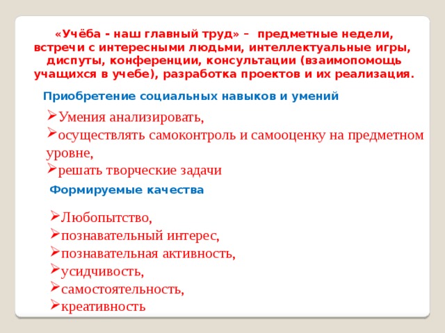 «Учёба - наш главный труд» – предметные недели, встречи с интересными людьми, интеллектуальные игры, диспуты, конференции, консультации (взаимопомощь учащихся в учебе), разработка проектов и их реализация. Приобретение социальных навыков и умений Умения анализировать, осуществлять самоконтроль и самооценку на предметном уровне, решать творческие задачи Формируемые качества Любопытство, познавательный интерес, познавательная активность, усидчивость, самостоятельность, креативность 