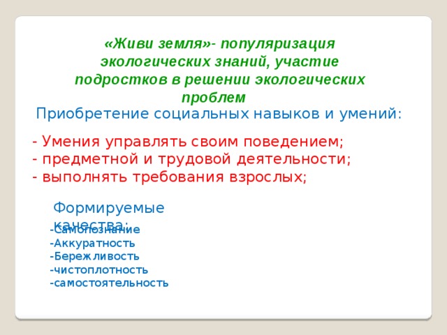 «Живи земля»- популяризация экологических знаний, участие подростков в решении экологических проблем  Приобретение социальных навыков и умений: - Умения управлять своим поведением; - предметной и трудовой деятельности; - выполнять требования взрослых; Формируемые качества: -Самопознание -Аккуратность -Бережливость -чистоплотность -самостоятельность 